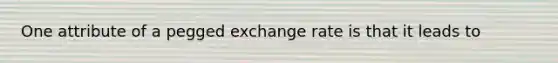 One attribute of a pegged exchange rate is that it leads to