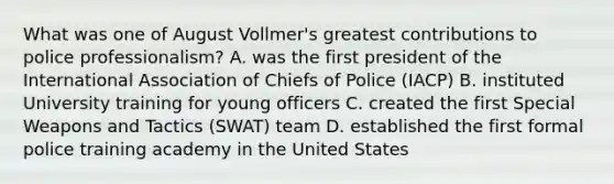 What was one of August Vollmer's greatest contributions to police professionalism? A. was the first president of the International Association of Chiefs of Police (IACP) B. instituted University training for young officers C. created the first Special Weapons and Tactics (SWAT) team D. established the first formal police training academy in the United States