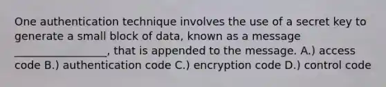 One authentication technique involves the use of a secret key to generate a small block of data, known as a message _________________, that is appended to the message. A.) access code B.) authentication code C.) encryption code D.) control code