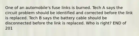 One of an automobile's fuse links is burned. Tech A says the circuit problem should be identified and corrected before the link is replaced. Tech B says the battery cable should be disconnected before the link is replaced. Who is right? END of 201