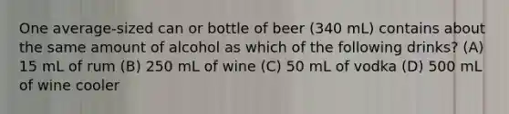 One average-sized can or bottle of beer (340 mL) contains about the same amount of alcohol as which of the following drinks? (A) 15 mL of rum (B) 250 mL of wine (C) 50 mL of vodka (D) 500 mL of wine cooler