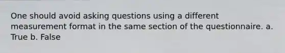 One should avoid <a href='https://www.questionai.com/knowledge/kcqzz1sAJu-asking-questions' class='anchor-knowledge'>asking questions</a> using a different measurement format in the same section of the questionnaire. a. True b. False