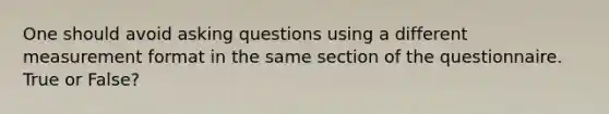 One should avoid asking questions using a different measurement format in the same section of the questionnaire. True or False?