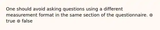 One should avoid asking questions using a different measurement format in the same section of the questionnaire. ⊚ true ⊚ false