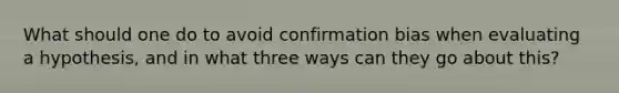 What should one do to avoid confirmation bias when evaluating a hypothesis, and in what three ways can they go about this?