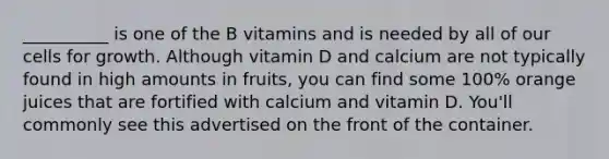 __________ is one of the B vitamins and is needed by all of our cells for growth. Although vitamin D and calcium are not typically found in high amounts in fruits, you can find some 100% orange juices that are fortified with calcium and vitamin D. You'll commonly see this advertised on the front of the container.