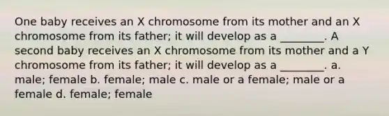 One baby receives an X chromosome from its mother and an X chromosome from its father; it will develop as a ________. A second baby receives an X chromosome from its mother and a Y chromosome from its father; it will develop as a ________. a. male; female b. female; male c. male or a female; male or a female d. female; female