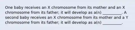 One baby receives an X chromosome from its mother and an X chromosome from its father; it will develop as a(n) __________. A second baby receives an X chromosome from its mother and a Y chromosome from its father; it will develop as a(n) __________.