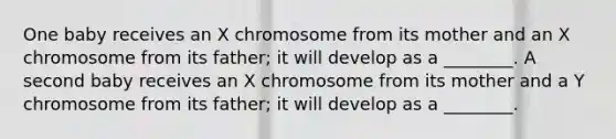 One baby receives an X chromosome from its mother and an X chromosome from its father; it will develop as a ________. A second baby receives an X chromosome from its mother and a Y chromosome from its father; it will develop as a ________.