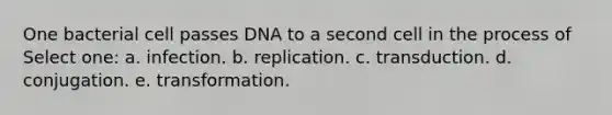 One bacterial cell passes DNA to a second cell in the process of Select one: a. infection. b. replication. c. transduction. d. conjugation. e. transformation.