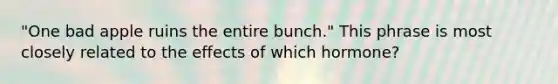 "One bad apple ruins the entire bunch." This phrase is most closely related to the effects of which hormone?