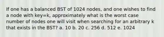 If one has a balanced BST of 1024 nodes, and one wishes to find a node with key=k, approximately what is the worst case number of nodes one will visit when searching for an arbitrary k that exists in the BST? a. 10 b. 20 c. 256 d. 512 e. 1024