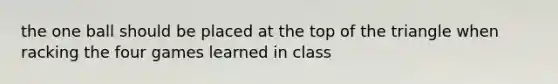the one ball should be placed at the top of the triangle when racking the four games learned in class