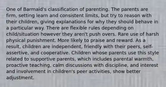 One of Barmaid's classification of parenting. The parents are firm, setting learn and consistent limits, but try to reason with their children, giving explanations for why they should behave in a particular way. There are flexible rules depending on child/situation however they aren't push overs. Rare use of harsh physical punishment. More likely to praise and reward. As a result, children are independent, friendly with their peers, self-assertive, and cooperative. Children whose parents use this style related to supportive parents, which includes parental warmth, proactive teaching, calm discussions with discipline, and interest and involvement in children's peer activities, show better adjustment.