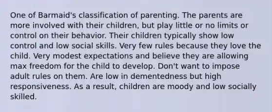 One of Barmaid's classification of parenting. The parents are more involved with their children, but play little or no limits or control on their behavior. Their children typically show low control and low social skills. Very few rules because they love the child. Very modest expectations and believe they are allowing max freedom for the child to develop. Don't want to impose adult rules on them. Are low in dementedness but high responsiveness. As a result, children are moody and low socially skilled.