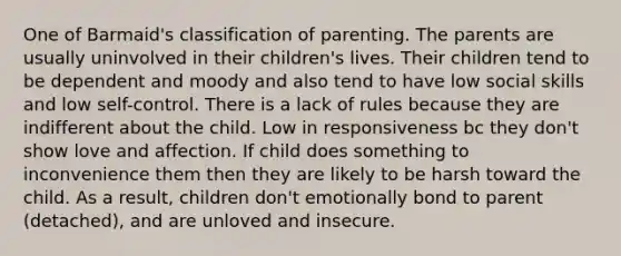 One of Barmaid's classification of parenting. The parents are usually uninvolved in their children's lives. Their children tend to be dependent and moody and also tend to have low social skills and low self-control. There is a lack of rules because they are indifferent about the child. Low in responsiveness bc they don't show love and affection. If child does something to inconvenience them then they are likely to be harsh toward the child. As a result, children don't emotionally bond to parent (detached), and are unloved and insecure.