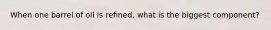 When one barrel of oil is refined, what is the biggest component?