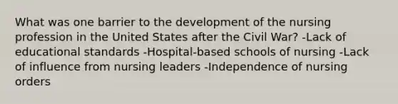 What was one barrier to the development of the nursing profession in the United States after the Civil War? -Lack of educational standards -Hospital-based schools of nursing -Lack of influence from nursing leaders -Independence of nursing orders