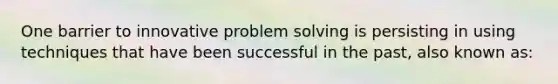 One barrier to innovative problem solving is persisting in using techniques that have been successful in the past, also known as: