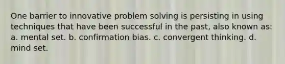 One barrier to innovative problem solving is persisting in using techniques that have been successful in the past, also known as: a. mental set. b. confirmation bias. c. convergent thinking. d. mind set.