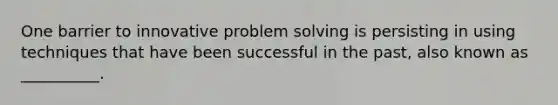 One barrier to innovative problem solving is persisting in using techniques that have been successful in the past, also known as __________.