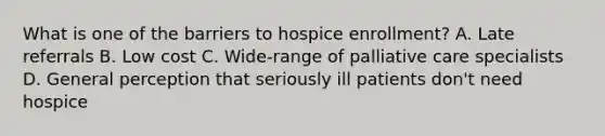 What is one of the barriers to hospice enrollment? A. Late referrals B. Low cost C. Wide-range of palliative care specialists D. General perception that seriously ill patients don't need hospice