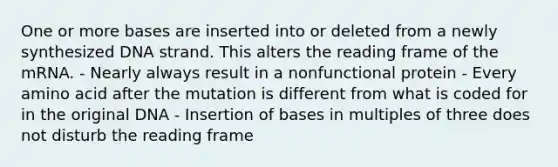 One or more bases are inserted into or deleted from a newly synthesized DNA strand. This alters the reading frame of the mRNA. - Nearly always result in a nonfunctional protein - Every amino acid after the mutation is different from what is coded for in the original DNA - Insertion of bases in multiples of three does not disturb the reading frame