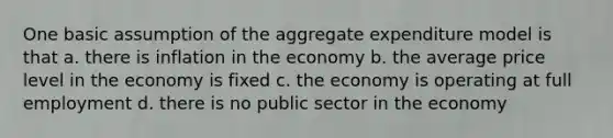 One basic assumption of the aggregate expenditure model is that a. there is inflation in the economy b. the average price level in the economy is fixed c. the economy is operating at full employment d. there is no public sector in the economy