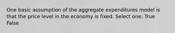 One basic assumption of the aggregate expenditures model is that the price level in the economy is fixed. Select one: True False