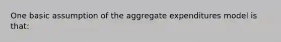 One basic assumption of the aggregate expenditures model is that: