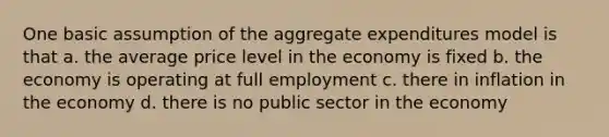 One basic assumption of the aggregate expenditures model is that a. the average price level in the economy is fixed b. the economy is operating at full employment c. there in inflation in the economy d. there is no public sector in the economy