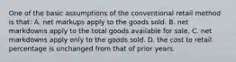 One of the basic assumptions of the conventional retail method is that: A. net markups apply to the goods sold. B. net markdowns apply to the total goods available for sale. C. net markdowns apply only to the goods sold. D. the cost to retail percentage is unchanged from that of prior years.