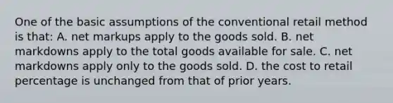 One of the basic assumptions of the conventional retail method is that: A. net markups apply to the goods sold. B. net markdowns apply to the total goods available for sale. C. net markdowns apply only to the goods sold. D. the cost to retail percentage is unchanged from that of prior years.