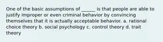 One of the basic assumptions of ______ is that people are able to justify improper or even criminal behavior by convincing themselves that it is actually acceptable behavior. a. rational choice theory b. social psychology c. control theory d. trait theory