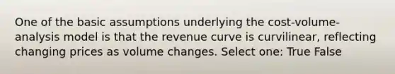 One of the basic assumptions underlying the cost-volume-analysis model is that the revenue curve is curvilinear, reflecting changing prices as volume changes. Select one: True False