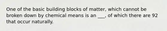 One of the basic building blocks of matter, which cannot be broken down by chemical means is an ___, of which there are 92 that occur naturally.