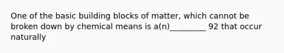 One of the basic building blocks of matter, which cannot be broken down by chemical means is a(n)_________ 92 that occur naturally