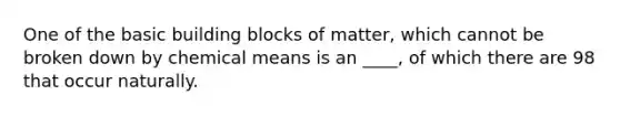 One of the basic building blocks of matter, which cannot be broken down by chemical means is an ____, of which there are 98 that occur naturally.