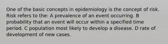 One of the basic concepts in epidemiology is the concept of risk. Risk refers to the: A prevalence of an event occurring. B probability that an event will occur within a specified time period. C population most likely to develop a disease. D rate of development of new cases.