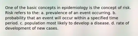 One of the basic concepts in epidemiology is the concept of risk. Risk refers to the: a. prevalence of an event occurring. b. probability that an event will occur within a specified time period. c. population most likely to develop a disease. d. rate of development of new cases.