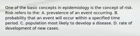 One of the basic concepts in epidemiology is the concept of risk. Risk refers to the: A. prevalence of an event occurring. B. probability that an event will occur within a specified time period. C. population most likely to develop a disease. D. rate of development of new cases.