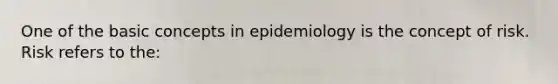 One of the basic concepts in epidemiology is the concept of risk. Risk refers to the: