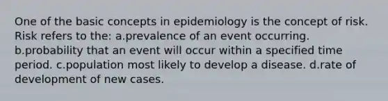 One of the basic concepts in epidemiology is the concept of risk. Risk refers to the: a.prevalence of an event occurring. b.probability that an event will occur within a specified time period. c.population most likely to develop a disease. d.rate of development of new cases.