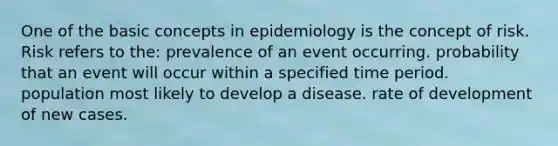 One of the basic concepts in epidemiology is the concept of risk. Risk refers to the: prevalence of an event occurring. probability that an event will occur within a specified time period. population most likely to develop a disease. rate of development of new cases.