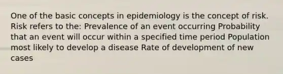 One of the basic concepts in epidemiology is the concept of risk. Risk refers to the: Prevalence of an event occurring Probability that an event will occur within a specified time period Population most likely to develop a disease Rate of development of new cases