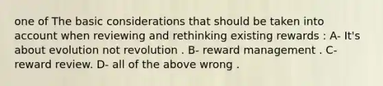 one of The basic considerations that should be taken into account when reviewing and rethinking existing rewards : A- It's about evolution not revolution . B- reward management . C- reward review. D- all of the above wrong .