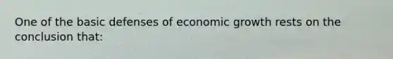 One of the basic defenses of economic growth rests on the conclusion that: