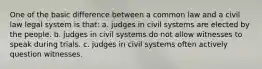 One of the basic difference between a common law and a civil law legal system is that: a. judges in civil systems are elected by the people. b. judges in civil systems do not allow witnesses to speak during trials. c. judges in civil systems often actively question witnesses.