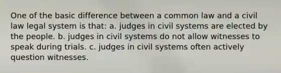 One of the basic difference between a common law and a civil law legal system is that: a. judges in civil systems are elected by the people. b. judges in civil systems do not allow witnesses to speak during trials. c. judges in civil systems often actively question witnesses.