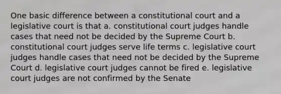 One basic difference between a constitutional court and a legislative court is that a. constitutional court judges handle cases that need not be decided by the Supreme Court b. constitutional court judges serve life terms c. legislative court judges handle cases that need not be decided by the Supreme Court d. legislative court judges cannot be fired e. legislative court judges are not confirmed by the Senate